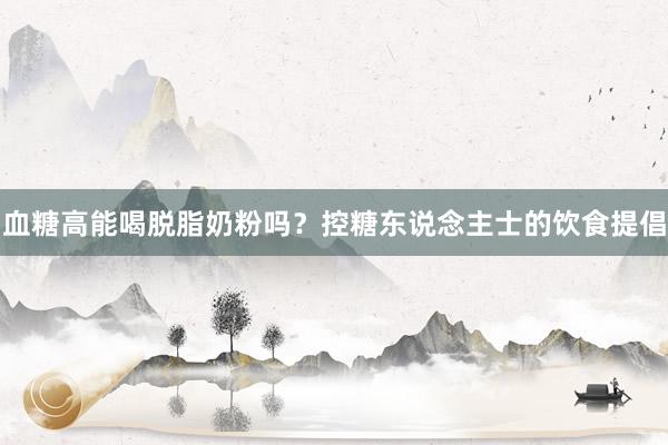 血糖高能喝脱脂奶粉吗？控糖东说念主士的饮食提倡