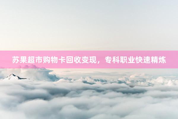 苏果超市购物卡回收变现，专科职业快速精炼