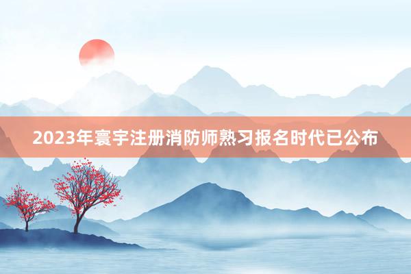 2023年寰宇注册消防师熟习报名时代已公布
