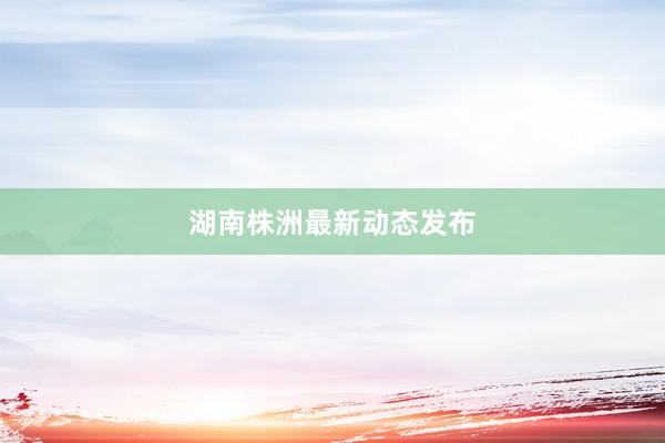 湖南株洲最新动态发布
