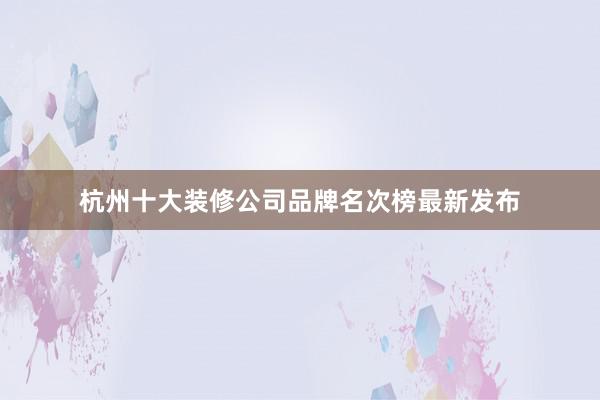 杭州十大装修公司品牌名次榜最新发布