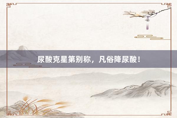尿酸克星第别称，凡俗降尿酸！