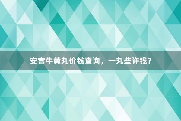 安宫牛黄丸价钱查询，一丸些许钱？